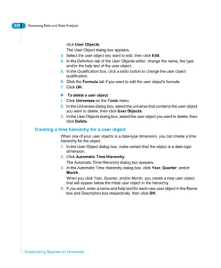 336 Accessing Data and Data Analysis
Customizing Queries on Universes
click User Objects.
The User Object dialog box appears.
3. Select the user object you want to edit, then click Edit.
4. In the Definition tab of the User Objects editor, change the name, the type
and/or the help text of the user object.
5. In the Qualification box, click a radio button to change the user object
qualification.
6. Click the Formula tab if you want to edit the user object's formula.
7. Click OK.
To delete a user object
1. Click Universes on the Tools menu.
2. In the Universes dialog box, select the universe that contains the user object
you want to delete, then click User Objects.
3. In the User Objects dialog box, select the user object you want to delete, then
click Delete.
Creating a time hierarchy for a user object
When one of your user objects is a date-type dimension, you can create a time
hierarchy for the object.
1. In the User Object dialog box, make certain that the object is a date-type
dimension.
2. Click Automatic Time Hierarchy.
The Automatic Time Hierarchy dialog box appears.
3. In the Automatic Time Hierarchy dialog box, click Year, Quarter, and/or
Month.
When you click Year, Quarter, and/or Month, you create a new user object
that will appear below the initial user object in the hierarchy.
4. If you want, enter a name and help text for each new user object in the Name
box and Description box respectively, then click OK.
 