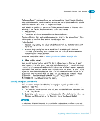 Accessing Data and Data Analysis 343
Applying complex conditions on queries
Bahamas Beach’ - because there are no reservations! Nevertheless, it is clear
that a report showing customers who have not stayed at Bahamas Beach should
include customers who have not stayed anywhere.
You solve this problem by using the Except operator instead of Different from.
When you use Except, BusinessObjects builds two queries:
• All customers.
• Customers who have reservations for Bahamas Beach.
BusinessObjects then subtracts the customers given by the second query from
those given by the first. This returns the result you want.
Note also that:
• You can only specify one value with Different from, but multiple values with
Not in list.
• You can only specify one value with Except. However, you can build
combined queries using MINUS to exclude, for example, Bahamas Beach
customers and 1996 customers.
For more information, refer to Building combined queries on page 365.
More on Not in List
You should take care when using the Not in list operator. In this type of query
each record in the outer query must be checked against every record in the inner
query (the list referenced by Not in list) to determine whether it should appear in
the report. If the inner list is small, this is not a issue. If it is large, it is. Why? What
if you set up a condition along the lines of ‘Customers who are not in the list of
customers who own more than two cars’, and your database contains 10,000
customers? The query needs to check 10,000 * 10,000 rows (that’s
1,000,000,000 rows!) to generate the report.
Editing complex conditions
You can edit a complex condition by changing its object, operator and/or
operand. To do this:
1. Click the part of the condition that you want to change in the Conditions box
of the Query Panel.
2. Depending on the element you clicked, select a different element in either the
Classes and Objects list, or the Operators list, or the Operands list.
NOTE
If you use a different operator, you might also have to use a different operand.
 