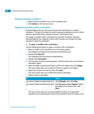 344 Accessing Data and Data Analysis
Customizing Queries on Universes
Deleting complex conditions
1. Right-click the condition’s icon in the Conditions box.
2. Click Delete on the shortcut menu.
Applying a condition with a calculation
BusinessObjects lets you limit query results with calculations in complex
conditions. This type of condition is useful in answering questions such as “Which
products generated above average revenue?” at the query level.
You apply a condition with a calculation by using the Calculation operand.
BusinessObjects then displays a wizard which guides you through the steps
required to make the calculation.
To apply a condition with a calculation
Use the following procedure to apply a condition with a calculation.
1. Move an object to the Conditions box in the Query panel.
The Classes and Objects box becomes the Operators box.
2. Double-click Equal to.
The Operators box becomes the Operands box.
3. Double-click Calculation.
4. The Complex Condition wizard appears. The first screen asks you to select a
calculation object.
5. Open the folder containing the object, click on the object, then click Begin.
The next screen asks you to select a function to apply on the object.
6. Select the function from the list, then click Next.
The next screen asks you to define the level of calculation.
7. Select a level of calculation.
The next screen asks you to choose between making an independent
calculation and comparing the result of the calculation with the values of one
If... Then...
you want to obtain a single result row, click Globally, then click Next.
you want to obtain several result rows, click By one or more objects, select
the objects from the list, then click
Next.
 