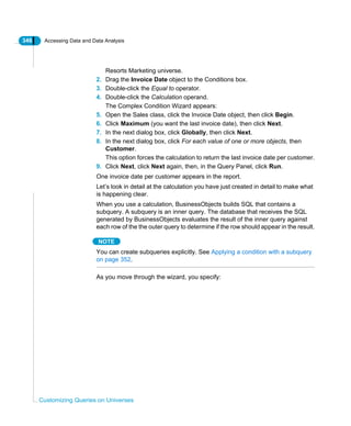 346 Accessing Data and Data Analysis
Customizing Queries on Universes
Resorts Marketing universe.
2. Drag the Invoice Date object to the Conditions box.
3. Double-click the Equal to operator.
4. Double-click the Calculation operand.
The Complex Condition Wizard appears:
5. Open the Sales class, click the Invoice Date object, then click Begin.
6. Click Maximum (you want the last invoice date), then click Next.
7. In the next dialog box, click Globally, then click Next.
8. In the next dialog box, click For each value of one or more objects, then
Customer.
This option forces the calculation to return the last invoice date per customer.
9. Click Next, click Next again, then, in the Query Panel, click Run.
One invoice date per customer appears in the report.
Let’s look in detail at the calculation you have just created in detail to make what
is happening clear.
When you use a calculation, BusinessObjects builds SQL that contains a
subquery. A subquery is an inner query. The database that receives the SQL
generated by BusinessObjects evaluates the result of the inner query against
each row of the the outer query to determine if the row should appear in the result.
NOTE
You can create subqueries explicitly. See Applying a condition with a subquery
on page 352.
As you move through the wizard, you specify:
 