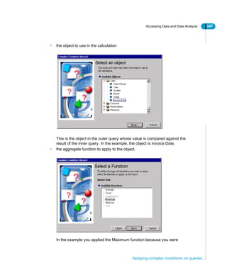 Accessing Data and Data Analysis 347
Applying complex conditions on queries
• the object to use in the calculation
This is the object in the outer query whose value is compared against the
result of the inner query. In the example, the object is Invoice Date.
• the aggregate function to apply to the object.
In the example you applied the Maximum function because you were
 
