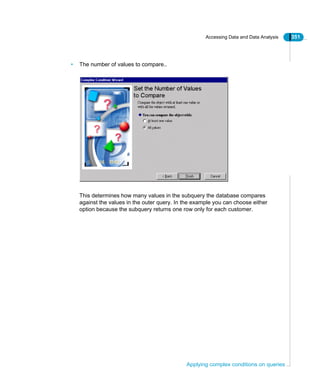 Accessing Data and Data Analysis 351
Applying complex conditions on queries
• The number of values to compare..
This determines how many values in the subquery the database compares
against the values in the outer query. In the example you can choose either
option because the subquery returns one row only for each customer.
 