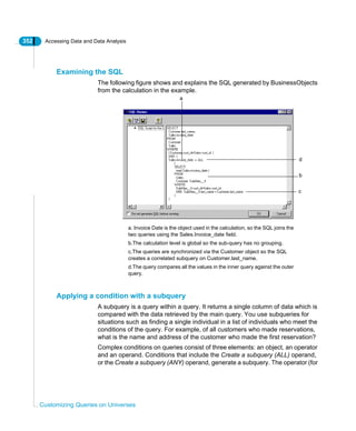 352 Accessing Data and Data Analysis
Customizing Queries on Universes
Examining the SQL
The following figure shows and explains the SQL generated by BusinessObjects
from the calculation in the example.
Applying a condition with a subquery
A subquery is a query within a query. It returns a single column of data which is
compared with the data retrieved by the main query. You use subqueries for
situations such as finding a single individual in a list of individuals who meet the
conditions of the query. For example, of all customers who made reservations,
what is the name and address of the customer who made the first reservation?
Complex conditions on queries consist of three elements: an object, an operator
and an operand. Conditions that include the Create a subquery (ALL) operand,
or the Create a subquery (ANY) operand, generate a subquery. The operator (for
a
b
c
d
a. Invoice Date is the object used in the calculation, so the SQL joins the
two queries using the Sales.Invoice_date field.
b.The calculation level is global so the sub-query has no grouping.
c.The queries are synchronized via the Customer object so the SQL
creates a correlated subquery on Customer.last_name.
d.The query compares all the values in the inner query against the outer
query.
 