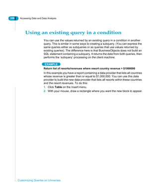 356 Accessing Data and Data Analysis
Customizing Queries on Universes
Using an existing query in a condition
You can use the values returned by an existing query in a condition in another
query. This is similar in some ways to creating a subquery. (You can express the
same queries either as subqueries or as queries that use values returned by
existing queries). The difference here is that BusinessObjects does not build an
SQL statement containing a subquery. It returns the data from both queries, then
performs the ‘subquery’ processing on the client machine.
EXAMPLE
Return list of resorts/revenues where resort country revenue > $1000000
In this example you have a report containing a data provider that lists all countries
whose revenue is greater than or equal to $1,000,000. You can use this data
provider to build the new data provider that lists all resorts within these countries
and the resort revenues. To do this:
1. Click Table on the Insert menu.
2. With your mouse, draw a rectangle where you want the new block to appear.
 