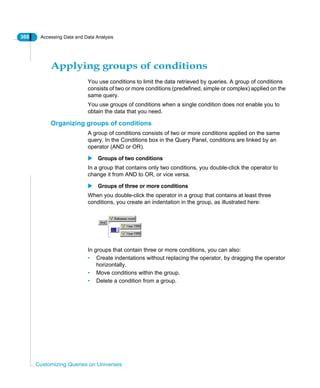 360 Accessing Data and Data Analysis
Customizing Queries on Universes
Applying groups of conditions
You use conditions to limit the data retrieved by queries. A group of conditions
consists of two or more conditions (predefined, simple or complex) applied on the
same query.
You use groups of conditions when a single condition does not enable you to
obtain the data that you need.
Organizing groups of conditions
A group of conditions consists of two or more conditions applied on the same
query. In the Conditions box in the Query Panel, conditions are linked by an
operator (AND or OR).
Groups of two conditions
In a group that contains only two conditions, you double-click the operator to
change it from AND to OR, or vice versa.
Groups of three or more conditions
When you double-click the operator in a group that contains at least three
conditions, you create an indentation in the group, as illustrated here:
In groups that contain three or more conditions, you can also:
• Create indentations without replacing the operator, by dragging the operator
horizontally.
• Move conditions within the group.
• Delete a condition from a group.
 