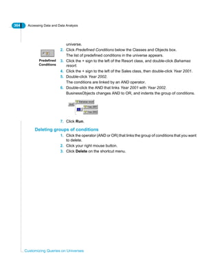 364 Accessing Data and Data Analysis
Customizing Queries on Universes
universe.
2. Click Predefined Conditions below the Classes and Objects box.
The list of predefined conditions in the universe appears.
3. Click the + sign to the left of the Resort class, and double-click Bahamas
resort.
4. Click the + sign to the left of the Sales class, then double-click Year 2001.
5. Double-click Year 2002.
The conditions are linked by an AND operator.
6. Double-click the AND that links Year 2001 with Year 2002.
BusinessObjects changes AND to OR, and indents the group of conditions.
7. Click Run.
Deleting groups of conditions
1. Click the operator (AND or OR) that links the group of conditions that you want
to delete.
2. Click your right mouse button.
3. Click Delete on the shortcut menu.
Predefined
Conditions
 