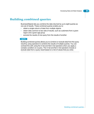 Accessing Data and Data Analysis 365
Building combined queries
Building combined queries
BusinessObjects lets you combine the data returned by up to eight queries as
one set of results. These combined queries enable you to:
• obtain a single column of data from multiple objects
• obtain data common to two sets of results, such as customers from a given
region and a given age group
• exclude the results of one query from the results of another
NOTE
Building combined queries allows you to combine or exclude data from the query
result by using operators to combine the results of multiple queries. You can
contrast this with using the In list and Not in list operators when you apply a
complex condition on a query. The In list and Not in list operators include or
exclude data from a query result based on a list of values that you enter.
 