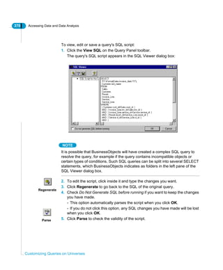 370 Accessing Data and Data Analysis
Customizing Queries on Universes
To view, edit or save a query's SQL script:
1. Click the View SQL on the Query Panel toolbar.
The query's SQL script appears in the SQL Viewer dialog box:
NOTE
It is possible that BusinessObjects will have created a complex SQL query to
resolve the query, for example if the query contains incompatible objects or
certain types of conditions. Such SQL queries can be split into several SELECT
statements, which BusinessObjects indicates as folders in the left pane of the
SQL Viewer dialog box.
2. To edit the script, click inside it and type the changes you want.
3. Click Regenerate to go back to the SQL of the original query.
4. Check Do Not Generate SQL before running if you want to keep the changes
you have made.
- This option automatically parses the script when you click OK.
- If you do not click this option, any SQL changes you have made will be lost
when you click OK.
5. Click Parse to check the validity of the script.
Regenerate
Parse
 