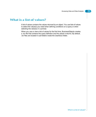 Accessing Data and Data Analysis 373
What is a list of values?
What is a list of values?
A list of values contains the values returned by an object. You use lists of values
to select the value(s) you need when defining conditions on a query or when
selecting the value(s) in a prompt.
When you use or view a list of values for the first time, BusinessObjects creates
a .lov file that contains the query definition and the values it returns. By default,
.lov files are located in sub-folders inside the UserDocs folder.
 
