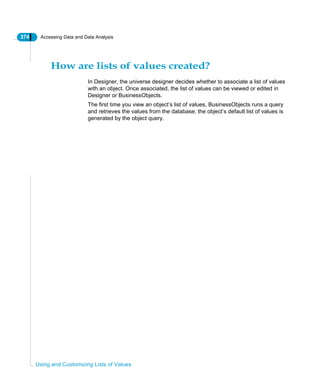 374 Accessing Data and Data Analysis
Using and Customizing Lists of Values
How are lists of values created?
In Designer, the universe designer decides whether to associate a list of values
with an object. Once associated, the list of values can be viewed or edited in
Designer or BusinessObjects.
The first time you view an object’s list of values, BusinessObjects runs a query
and retrieves the values from the database; the object’s default list of values is
generated by the object query.
 