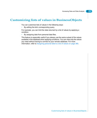 Accessing Data and Data Analysis 375
Customizing lists of values in BusinessObjects
Customizing lists of values in BusinessObjects
You can customize lists of values in the following ways:
• By editing the list’s corresponding query.
For example, you can limit the data returned by a list of values by applying a
condition.
• By assigning data from personal data files.
This feature is especially useful if you always use the same subset of the values
available in the database when applying conditions. You can view only the values
you need without having to connect to your remote database. For more
information, refer to Assigning personal data to a list of values on page 380.
 