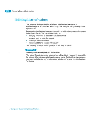 376 Accessing Data and Data Analysis
Using and Customizing Lists of Values
Editing lists of values
The universe designer decides whether a list of values is editable in
BusinessObjects. You can edit a LOV only if the designer has granted you the
right to do so.
Because the list of values is a query, you edit it by editing its corresponding query
in the Query Panel. You can edit the query by:
• applying conditions to restrict the values returned
• applying sorts to order the values
• building a combined query
• including additional objects in the query
The following example shows you how to edit a list of values.
EXAMPLE
Showing cities and regions in a list of cities
The Island Resorts Marketing universe has a City object. However, it is possible
for cities in different regions to have the same name. To identify a city precisely,
you want to display the city’s region along with the city’s name in a list of values.
To do this:
 
