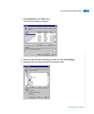 Accessing Data and Data Analysis 377
Editing lists of values
1. Click Universes on the Tools menu.
The Universes dialog box appears.
2. Select the Island Resorts Marketing universe and click List of Values.
3. Navigate to the City object beneath the Customer class.
 