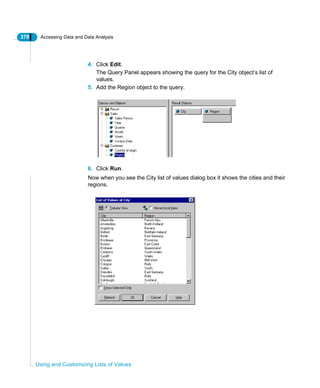 378 Accessing Data and Data Analysis
Using and Customizing Lists of Values
4. Click Edit.
The Query Panel appears showing the query for the City object’s list of
values.
5. Add the Region object to the query.
6. Click Run.
Now when you see the City list of values dialog box it shows the cities and their
regions.
 