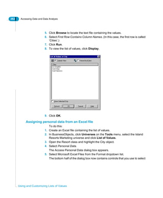 382 Accessing Data and Data Analysis
Using and Customizing Lists of Values
5. Click Browse to locate the text file containing the values.
6. Select First Row Contains Column Names. (In this case, the first row is called
‘Cities’.)
7. Click Run.
8. To view the list of values, click Display.
9. Click OK.
Assigning personal data from an Excel file
To do this:
1. Create an Excel file containing the list of values.
2. In BusinessObjects, click Universes on the Tools menu, select the Island
Resorts Marketing universe and click List of Values.
3. Open the Resort class and highlight the City object.
4. Select Personal Data.
The Access Personal Data dialog box appears.
5. Select Microsoft Excel Files from the Format dropdown list.
The bottom half of the dialog box now contains controls that you use to select
 