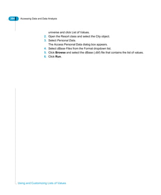 384 Accessing Data and Data Analysis
Using and Customizing Lists of Values
universe and click List of Values.
2. Open the Resort class and select the City object.
3. Select Personal Data.
The Access Personal Data dialog box appears.
4. Select dBase Files from the Format dropdown list.
5. Click Browse and select the dBase (.dbf) file that contains the list of values.
6. Click Run.
 