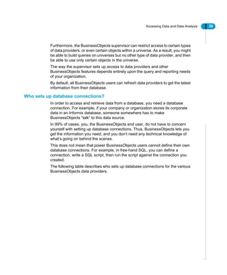 Accessing Data and Data Analysis 39
Furthermore, the BusinessObjects supervisor can restrict access to certain types
of data providers, or even certain objects within a universe. As a result, you might
be able to build queries on universes but no other type of data provider, and then
be able to use only certain objects in the universe.
The way the supervisor sets up access to data providers and other
BusinessObjects features depends entirely upon the query and reporting needs
of your organization.
By default, all BusinessObjects users can refresh data providers to get the latest
information from their database.
Who sets up database connections?
In order to access and retrieve data from a database, you need a database
connection. For example, if your company or organization stores its corporate
data in an Informix database, someone somewhere has to make
BusinessObjects “talk” to this data source.
In 99% of cases, you, the BusinessObjects end user, do not have to concern
yourself with setting up database connections. Thus, BusinessObjects lets you
get the information you need, and you don’t need any technical knowledge of
what’s going on behind the scenes.
This does not mean that power BusinessObjects users cannot define their own
database connections. For example, in free-hand SQL, you can define a
connection, write a SQL script, then run the script against the connection you
created.
The following table describes who sets up database connections for the various
BusinessObjects data providers.
 