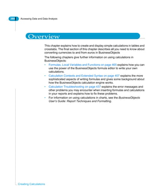 388 Accessing Data and Data Analysis
Creating Calculations
Overview
This chapter explains how to create and display simple calculations in tables and
crosstabs. The final section of this chapter describes all you need to know about
converting currencies to and from euros in BusinessObjects
The following chapters give further information on using calculations in
BusinessObjects:
• Formulas, Local Variables and Functions on page 465 explains how you can
use the power of the BusinessObjects formula editor to write your own
calculations.
• Calculation Contexts and Extended Syntax on page 407 explains the more
sophisticated aspects of writing formulas and gives some background about
how the BusinessObjects calculation engine works.
• Calculation Troubleshooting on page 437 explains the error messages and
other problems you may encounter when inserting formulas and calculations
in your reports and explains how to fix these problems.
• For information on using calculations in charts, see the BusinessObjects
User’s Guide: Report Techniques and Formatting.
 