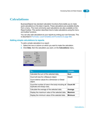 Accessing Data and Data Analysis 389
Calculations
Calculations
BusinessObjects has standard calculation functions that enable you to make
quick calculations on the data in reports. These calculations are available directly
from a menu. The most commonly used calculations are also available on the
Report toolbar. This section describes how to make calculations using the menu
and toolbar functions.
You can also add calculations to your reports by writing your own formulas. This
is described in Formulas, Local Variables and Functions on page 465.
Adding simple calculations to reports
To add a simple calculation to a report:
1. Select the row or column on which you want to make the calculation.
2. Click Data, then the calculation you want, on the Calculations menu.
To... Choose...
Calculate the sum of the selected data, Sum
Count all rows for a Measure object.
Count distinct values for a Dimension or Detail
object.
Count
Count the number of rows in the body including all
duplicate and empty rows,
Count All
Calculate the average of the selected data. Average
Display the maximum value of the selected data, Maximim
Display the minimum value of the selected data, Minimum
 