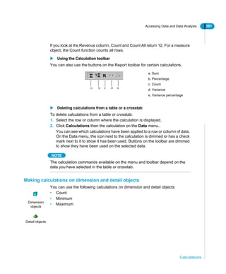 Accessing Data and Data Analysis 391
Calculations
If you look at the Revenue column, Count and Count All return 12. For a measure
object, the Count function counts all rows.
Using the Calculation toolbar
You can also use the buttons on the Report toolbar for certain calculations.
Deleting calculations from a table or a crosstab
To delete calculations from a table or crosstab:
1. Select the row or column where the calculation is displayed.
2. Click Calculations then the calculation on the Data menu..
You can see which calculations have been applied to a row or column of data.
On the Data menu, the icon next to the calculation is dimmed or has a check
mark next to it to show it has been used. Buttons on the toolbar are dimmed
to show they have been used on the selected data.
NOTE
The calculation commands available on the menu and toolbar depend on the
data you have selected in the table or crosstab.
Making calculations on dimension and detail objects
You can use the following calculations on dimension and detail objects:
• Count
• Minimum
• Maximum
a. Sum
b. Percentage
c. Count
d. Variance
e. Variance percentage
a b c d e
Dimension
objects
Detail objects
 