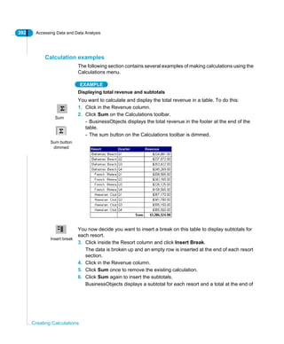 392 Accessing Data and Data Analysis
Creating Calculations
Calculation examples
The following section contains several examples of making calculations using the
Calculations menu.
EXAMPLE
Displaying total revenue and subtotals
You want to calculate and display the total revenue in a table. To do this:
1. Click in the Revenue column.
2. Click Sum on the Calculations toolbar.
- BusinessObjects displays the total revenue in the footer at the end of the
table.
- The sum button on the Calculations toolbar is dimmed.
You now decide you want to insert a break on this table to display subtotals for
each resort.
3. Click inside the Resort column and click Insert Break.
The data is broken up and an empty row is inserted at the end of each resort
section.
4. Click in the Revenue column.
5. Click Sum once to remove the existing calculation.
6. Click Sum again to insert the subtotals.
BusinessObjects displays a subtotal for each resort and a total at the end of
Sum
Sum button
dimmed
Insert break
 