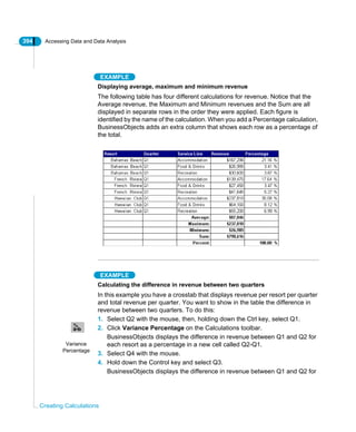 394 Accessing Data and Data Analysis
Creating Calculations
EXAMPLE
Displaying average, maximum and minimum revenue
The following table has four different calculations for revenue. Notice that the
Average revenue, the Maximum and Minimum revenues and the Sum are all
displayed in separate rows in the order they were applied. Each figure is
identified by the name of the calculation. When you add a Percentage calculation,
BusinessObjects adds an extra column that shows each row as a percentage of
the total.
EXAMPLE
Calculating the difference in revenue between two quarters
In this example you have a crosstab that displays revenue per resort per quarter
and total revenue per quarter. You want to show in the table the difference in
revenue between two quarters. To do this:
1. Select Q2 with the mouse, then, holding down the Ctrl key, select Q1.
2. Click Variance Percentage on the Calculations toolbar.
BusinessObjects displays the difference in revenue between Q1 and Q2 for
each resort as a percentage in a new cell called Q2-Q1.
3. Select Q4 with the mouse.
4. Hold down the Control key and select Q3.
BusinessObjects displays the difference in revenue between Q1 and Q2 for
Variance
Percentage
 