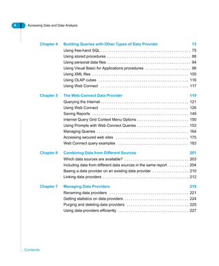 4 Accessing Data and Data Analysis
Contents
Chapter 4 Building Queries with Other Types of Data Provider 73
Using free-hand SQL . . . . . . . . . . . . . . . . . . . . . . . . . . . . . . . . . . . . . . . . . . 75
Using stored procedures . . . . . . . . . . . . . . . . . . . . . . . . . . . . . . . . . . . . . . . 88
Using personal data files . . . . . . . . . . . . . . . . . . . . . . . . . . . . . . . . . . . . . . . 94
Using Visual Basic for Applications procedures . . . . . . . . . . . . . . . . . . . . . 98
Using XML files . . . . . . . . . . . . . . . . . . . . . . . . . . . . . . . . . . . . . . . . . . . . . 105
Using OLAP cubes . . . . . . . . . . . . . . . . . . . . . . . . . . . . . . . . . . . . . . . . . . 116
Using Web Connect . . . . . . . . . . . . . . . . . . . . . . . . . . . . . . . . . . . . . . . . . 117
Chapter 5 The Web Connect Data Provider 119
Querying the Internet . . . . . . . . . . . . . . . . . . . . . . . . . . . . . . . . . . . . . . . . . 121
Using Web Connect . . . . . . . . . . . . . . . . . . . . . . . . . . . . . . . . . . . . . . . . . 126
Saving Reports . . . . . . . . . . . . . . . . . . . . . . . . . . . . . . . . . . . . . . . . . . . . . 149
Internet Query Grid Context Menu Options . . . . . . . . . . . . . . . . . . . . . . . . 150
Using Prompts with Web Connect Queries . . . . . . . . . . . . . . . . . . . . . . . . 153
Managing Queries . . . . . . . . . . . . . . . . . . . . . . . . . . . . . . . . . . . . . . . . . . . 164
Accessing secured web sites . . . . . . . . . . . . . . . . . . . . . . . . . . . . . . . . . . 175
Web Connect query examples . . . . . . . . . . . . . . . . . . . . . . . . . . . . . . . . . 183
Chapter 6 Combining Data from Different Sources 201
Which data sources are available? . . . . . . . . . . . . . . . . . . . . . . . . . . . . . . 203
Including data from different data sources in the same report . . . . . . . . . 204
Basing a data provider on an existing data provider . . . . . . . . . . . . . . . . . 210
Linking data providers . . . . . . . . . . . . . . . . . . . . . . . . . . . . . . . . . . . . . . . . 212
Chapter 7 Managing Data Providers 219
Renaming data providers . . . . . . . . . . . . . . . . . . . . . . . . . . . . . . . . . . . . . 221
Getting statistics on data providers . . . . . . . . . . . . . . . . . . . . . . . . . . . . . . 224
Purging and deleting data providers . . . . . . . . . . . . . . . . . . . . . . . . . . . . . 225
Using data providers efficiently . . . . . . . . . . . . . . . . . . . . . . . . . . . . . . . . . 227
 