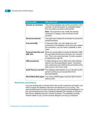 40 Accessing Data and Data Analysis
Introduction to Accessing Data with BusinessObjects
Restrictive connections
If you are working with a universe that is set up with a restrictive connection, you
need to supply the database username and password to run a query. This
username/password is not the one that you use to log onto BusinessObjects; it is
the username/password of the underlying database (for example an Oracle or
SQL Server database) that the universe accesses. This database normally
remains hidden to you, but the universe designer can set up a restrictive
Data provider Who sets it up?
Queries on universes The universe designer sets up the connection in the
universe, so the connection is completely hidden
from you when you build or edit queries.
Note: The supervisor may modify the existing
connection or assign a new connection to the
universe
Stored procedures The supervisor creates the connection to access the
stored procedure.
Free-hand SQL In free-hand SQL, you can create your own
connection to the database. Once you have created
the connection, you can make it available to other
users.
Personal data files and
XML files
When you access data in a personal data file or XML
file, you select the file and in doing so, you “connect”
to it. This is not a technical task, it’s just a question
of selecting the right file
VBA procedures A VBA procedure runs a VBA macro that retrieves
data for your BusinessObjects report. The person
who creates the macro defines the connection to the
data source in the macro code.
OLAP Servers and SAP The database administrator at your site sets up the
servers so that you can access them from
BusinessObjects.
World Wide Web pages You access WWW pages using the Web Connect
data provider.
 