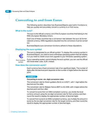 398 Accessing Data and Data Analysis
Creating Calculations
Converting to and from Euros
The following section describes how BusinessObjects uses built-in functions to
help you quickly and accurately convert a currency to or from euros.
What is the euro?
The euro is the official currency unit of the European countries that belong to the
EMU (European Monetary Union).
Each one of these countries has a conversion rate between the euro its former
national currency. EMU regulations stipulate how the conversion must be carried
out.
BusinessObjects euro conversion functions adhere to these stipulations.
Displaying the euro symbol
The euro is designated by an official symbol. To display this currency symbol in
BusinessObjects, you need to have a Windows operating system that can display
it or you need to install a euro font upgrade to your Windows operating system.
If your operating system cannot display the euro symbol, you can use the official
ISO three-letter code, EUR, instead.
How does the conversion work?
Each currency has a fixed conversion rate of six significant digits. The number of
digits after the decimal point depends on the number of digits before the decimal
point.
EXAMPLE
Converting to euros: six- digit conversion rates
The conversion rate for Dutch guilders (NLG) is 2.20371, with 1 digit before the
decimal and five after.
The conversion rate for Belgian francs (BEF) is 40.3399, with 2 digits before the
decimal point and four after.
To convert to euros from an EMU-compliant currency, you divide the local
currency amount using the six-digit conversion rate for that currency and then
round the result to display the appropriate number of decimal digits.
To convert from euros to an EMU-compliant currency, you multiply the amount in
euros by the six-digit conversion rate for the target currency and then round the
result to display the appropriate number of decimal digits.
Euro currency
symbol
 
