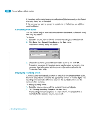 400 Accessing Data and Data Analysis
Creating Calculations
If the data is not formatted as a currency BusinessObjects recognizes, the Select
Currency dialog box is displayed.
If the currency you want to convert to euros is not in the list, you can add it as
described below.
Converting from euros
You can convert a figure from euros into one of the eleven EMU currencies using
one easy mouse click.
To do this:
1. Select the column, row or cell that contains the data you want to convert.
2. Click Euro, then Convert From Euro on the Data menu.
The Select Currency dialog box opens.
3. Choose the currency you want to convert the euros to and click OK.
The data is converted. If the data in euros was formatted as currency, the
converted data is formatted with the currency formatting defined in the
Conversion Rates table.
Displaying rounding errors
A rounding error occurs because when an amount is converted to or from euros,
the result is rounded to show only the appropriate number of decimal digits. The
rounding error returns the difference between the rounded number and the
number before rounding.
To display rounding errors:
1. Select the column, row or cell that contains the converted data.
2. Click Display Rounding Errors on the Data menu.
The rounding errors are displayed in a new column, row or cell which is
inserted after the selected column, row or cell.
 