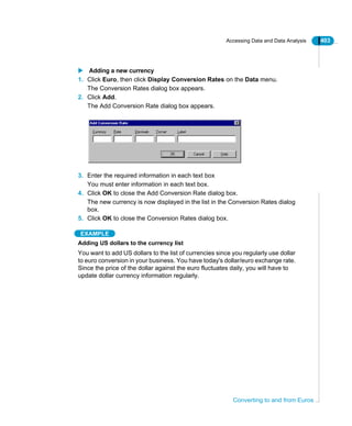 Accessing Data and Data Analysis 403
Converting to and from Euros
Adding a new currency
1. Click Euro, then click Display Conversion Rates on the Data menu.
The Conversion Rates dialog box appears.
2. Click Add.
The Add Conversion Rate dialog box appears.
3. Enter the required information in each text box
You must enter information in each text box.
4. Click OK to close the Add Conversion Rate dialog box.
The new currency is now displayed in the list in the Conversion Rates dialog
box.
5. Click OK to close the Conversion Rates dialog box.
EXAMPLE
Adding US dollars to the currency list
You want to add US dollars to the list of currencies since you regularly use dollar
to euro conversion in your business. You have today's dollar/euro exchange rate.
Since the price of the dollar against the euro fluctuates daily, you will have to
update dollar currency information regularly.
 