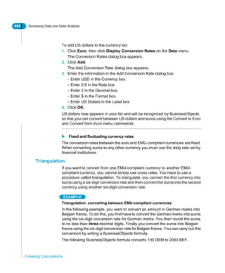 404 Accessing Data and Data Analysis
Creating Calculations
To add US dollars to the currency list:
1. Click Euro, then click Display Conversion Rates on the Data menu.
The Conversion Rates dialog box appears.
2. Click Add.
The Add Conversion Rate dialog box appears.
3. Enter the information in the Add Conversion Rate dialog box:
- Enter USD in the Currency box.
- Enter 0.9 in the Rate box
- Enter 2 in the Decimal box.
- Enter $ in the Format box.
- Enter US Dollars in the Label box.
4. Click OK.
US dollars now appears in your list and will be recognized by BusinessObjects
so that you can convert between US dollars and euros using the Convert to Euro
and Convert from Euro menu commands.
Fixed and fluctuating currency rates
The conversion rates between the euro and EMU-compliant currencies are fixed.
When converting euros to any other currency you must use the daily rate set by
financial institutions.
Triangulation
If you want to convert from one EMU-compliant currency to another EMU-
compliant currency, you cannot simply use cross rates. You have to use a
procedure called triangulation. To triangulate, you convert the first currency into
euros using a six-digit conversion rate and then convert the euros into the second
currency using another six-digit conversion rate.
EXAMPLE
Triangulation: converting between EMU-compliant currencies
In the following example, you want to convert an amount in German marks into
Belgian francs. To do this, you first have to convert the German marks into euros
using the six-digit conversion rate for German marks. You then round the euros
to no less than three decimal digits. Finally you convert the euros into Belgian
francs using the six-digit conversion rate for Belgian francs. You can carry out this
conversion by writing a BusinessObjects formula.
The following BusinessObjects formula converts 100 DEM to 2063 BEF.
 