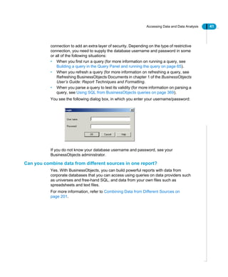 Accessing Data and Data Analysis 41
connection to add an extra layer of security. Depending on the type of restrictive
connection, you need to supply the database username and password in some
or all of the following situations:
• When you first run a query (for more information on running a query, see
Building a query in the Query Panel and running the query on page 65).
• When you refresh a query (for more information on refreshing a query, see
Refreshing BusinessObjects Documents in chapter 1 of the BusinessObjects
User’s Guide: Report Techniques and Formatting.
• When you parse a query to test its validity (for more information on parsing a
query, see Using SQL from BusinessObjects queries on page 369).
You see the following dialog box, in which you enter your username/password:
If you do not know your database username and password, see your
BusinessObjects administrator.
Can you combine data from different sources in one report?
Yes. With BusinessObjects, you can build powerful reports with data from
corporate databases that you can access using queries on data providers such
as universes and free-hand SQL, and data from your own files such as
spreadsheets and text files.
For more information, refer to Combining Data from Different Sources on
page 201.
 