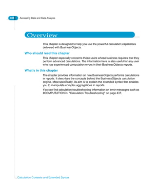 408 Accessing Data and Data Analysis
Calculation Contexts and Extended Syntax
Overview
This chapter is designed to help you use the powerful calculation capabilities
delivered with BusinessObjects.
Who should read this chapter
This chapter especially concerns those users whose business requires that they
perform advanced calculations. The information here is also useful for any user
who has experienced computation errors in their BusinessObjects reports.
What’s in this chapter
The chapter provides information on how BusinessObjects performs calculations
in reports. It describes the concepts behind the BusinessObjects calculation
engine. Most specifically, its aim is to explain the extended syntax that enables
you to manipulate complex aggregations in reports.
You can find calculation troubleshooting information on error messages such as
#COMPUTATION in "Calculation Troubleshooting" on page 437.
 