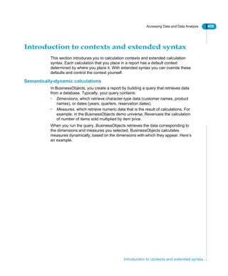 Accessing Data and Data Analysis 409
Introduction to contexts and extended syntax
Introduction to contexts and extended syntax
This section introduces you to calculation contexts and extended calculation
syntax. Each calculation that you place in a report has a default context
determined by where you place it. With extended syntax you can overide these
defaults and control the context yourself.
Semantically-dynamic calculations
In BusinessObjects, you create a report by building a query that retrieves data
from a database. Typically, your query contains:
• Dimensions, which retrieve character-type data (customer names, product
names), or dates (years, quarters, reservation dates).
• Measures, which retrieve numeric data that is the result of calculations. For
example, in the BusinessObjects demo universe, Revenueis the calculation
of number of items sold multiplied by item price.
When you run the query, BusinessObjects retrieves the data corresponding to
the dimensions and measures you selected. BusinessObjects calculates
measures dynamically, based on the dimensions with which they appear. Here’s
an example.
 