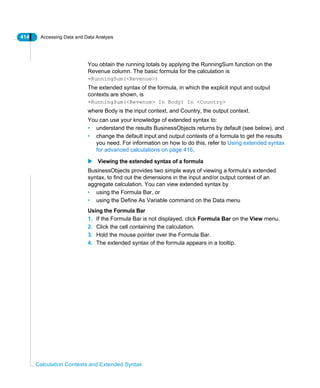 414 Accessing Data and Data Analysis
Calculation Contexts and Extended Syntax
You obtain the running totals by applying the RunningSum function on the
Revenue column. The basic formula for the calculation is
=RunningSum(<Revenue>)
The extended syntax of the formula, in which the explicit input and output
contexts are shown, is
=RunningSum(<Revenue> In Body) In <Country>
where Body is the input context, and Country, the output context.
You can use your knowledge of extended syntax to:
• understand the results BusinessObjects returns by default (see below), and
• change the default input and output contexts of a formula to get the results
you need. For information on how to do this, refer to Using extended syntax
for advanced calculations on page 416.
Viewing the extended syntax of a formula
BusinessObjects provides two simple ways of viewing a formula’s extended
syntax, to find out the dimensions in the input and/or output context of an
aggregate calculation. You can view extended syntax by
• using the Formula Bar, or
• using the Define As Variable command on the Data menu
Using the Formula Bar
1. If the Formula Bar is not displayed, click Formula Bar on the View menu.
2. Click the cell containing the calculation.
3. Hold the mouse pointer over the Formula Bar.
4. The extended syntax of the formula appears in a tooltip.
 