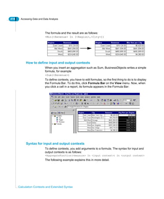 418 Accessing Data and Data Analysis
Calculation Contexts and Extended Syntax
The formula and the result are as follows:
=Min(<Revenue> In (<Region>,<City>))
How to define input and output contexts
When you insert an aggregation such as Sum, BusinessObjects writes a simple
formula, for example
=Sum(<Revenue>)
To define contexts, you have to edit formulas, so the first thing to do is to display
the Formula Bar. To do this, click Formula Bar on the View menu. Now, when
you click a cell in a report, its formula appears in the Formula Bar:
Syntax for input and output contexts
To define contexts, you add arguments to a formula. The syntax for input and
output contexts is as follows:
=AggregateFunction(<measure> In <input context>) In <output context>
The following example explains this in more detail.
 