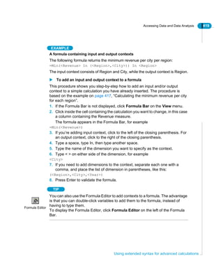 Accessing Data and Data Analysis 419
Using extended syntax for advanced calculations
EXAMPLE
A formula containing input and output contexts
The following formula returns the minimum revenue per city per region:
=Min(<Revenue> In (<Region>,<City>)) In <Region>
The input context consists of Region and City, while the output context is Region.
To add an input and output context to a formula
This procedure shows you step-by-step how to add an input and/or output
context to a simple calculation you have already inserted. The procedure is
based on the example on page 417, “Calculating the minimum revenue per city
for each region”.
1. If the Formula Bar is not displayed, click Formula Bar on the View menu.
2. Click inside the cell containing the calculation you want to change, in this case
a column containing the Revenue measure.
The formula appears in the Formula Bar, for example
=Min(<Revenue>)
3. If you’re adding input context, click to the left of the closing parenthesis. For
an output context, click to the right of the closing parenthesis.
4. Type a space, type In, then type another space.
5. Type the name of the dimension you want to specify as the context.
6. Type < > on either side of the dimension, for example
<City>
7. If you need to add dimensions to the context, separate each one with a
comma, and place the list of dimension in parentheses, like this:
(<Region>,<City>,<Year>)
8. Press Enter to validate the formula.
TIP
You can also use the Formula Editor to add contexts to a formula. The advantage
is that you can double-click variables to add them to the formula, instead of
having to type them.
To display the Formula Editor, click Formula Editor on the left of the Formula
Bar.
Formula Editor
 