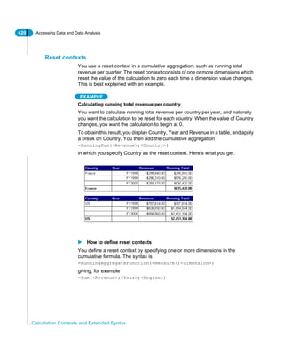 420 Accessing Data and Data Analysis
Calculation Contexts and Extended Syntax
Reset contexts
You use a reset context in a cumulative aggregation, such as running total
revenue per quarter. The reset context consists of one or more dimensions which
reset the value of the calculation to zero each time a dimension value changes.
This is best explained with an example.
EXAMPLE
Calculating running total revenue per country
You want to calculate running total revenue per country per year, and naturally
you want the calculation to be reset for each country. When the value of Country
changes, you want the calculation to begin at 0.
To obtain this result, you display Country, Year and Revenue in a table, and apply
a break on Country. You then add the cumulative aggregation
=RunningSum(<Revenue>;<Country>)
in which you specify Country as the reset context. Here’s what you get:
How to define reset contexts
You define a reset context by specifying one or more dimensions in the
cumulative formula. The syntax is
=RunningAggregateFunction(<measure>;<dimension>)
giving, for example
=Sum(<Revenue>;<Year>;<Region>)
 