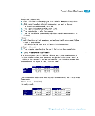 Accessing Data and Data Analysis 421
Using extended syntax for advanced calculations
To define a reset context:
1. If the Formula Bar is not displayed, click Formula Bar on the View menu.
2. Click inside the cell containing the calculation you want to change.
The formula appears in the Formula Bar.
3. Type a parenthesis before the function name.
4. Type a semi-colon (;) after the measure.
5. Type the name of the dimension you want to use as the reset context, for
example,
<Year>
6. Add other dimensions if necessary; separate each with a comma and place
the list in parentheses.
A reset context with more than one dimension looks like this:
;<Year>,<Region>
7. Type a closing parenthesis at the end of the formula, then press Enter.
Using reset contexts in crosstabs
A crosstab displays data in rows and columns, as opposed to a table which
displays data in columns only. Measures are typically placed in the body of a
crosstab at the intersection of rows and columns. The crosstab illustrated here
shows revenue per region in 1998, 1999 and 2000:
Now, to calculate running total revenue, you insert a break on Year, then change
Revenue to
=RunningSum(<Revenue>)
Here’s the result:
 