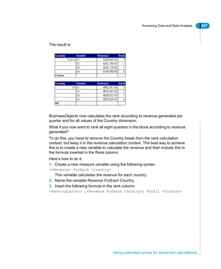 Accessing Data and Data Analysis 427
Using extended syntax for advanced calculations
The result is:
BusinessObjects now calculates the rank according to revenue generated per
quarter and for all values of the Country dimension.
What if you now want to rank all eight quarters in the block according to revenue
generated?
To do this, you have to remove the Country break from the rank calculation
context, but keep it in the revenue calculation context. The best way to achieve
this is to create a new variable to calculate the revenue and then include this in
the formula inserted in the Rank column.
Here’s how to do it:
1. Create a new measure variable using the following syntax:
=<Revenue> ForEach <Country>
This variable calculates the revenue for each country.
2. Name the variable Revenue ForEach Country.
3. Insert the following formula in the rank column:
=Rank(<Quarter> ,<Revenue ForEach Country>) ForAll <Country>
 