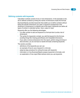 Accessing Data and Data Analysis 429
Using extended syntax for advanced calculations
Defining contexts with keywords
Calculation contexts consist of one or more dimensions. In the examples so far,
we’ve defined contexts by writing the names of dimensions inside the formula.
BusinessObjects provides keywords that enable you to define contexts without
listing the specific dimensions you need. A keyword corresponds to the
dimension or dimensions in a specific part of the report. Keywords can define all
types of context in extended syntax- input, output or reset.
Keywords offer you the following advantages:
• It is often quicker to add one keyword to a formula than to write a list of
dimensions.
• The syntax for keywords is simple: you add the keyword to the formula,
avoiding things like missing parentheses and misspelled dimensions.
• If you add or remove dimensions from the report, perform drag-and-drop or
slice-and-dice, you do not have to rewrite formulas containing keywords
This section provides:
• definitions of the keywords you can use
• an example of how to use a keyword in a formula
• astep-by-step procedure for writing formulas with keywords
• information on how BusinessObjects assigns keywords to formulas, and
• an explanation of how report filters behave when you use keywords.
 