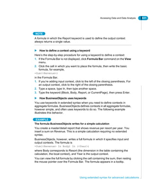 Accessing Data and Data Analysis 431
Using extended syntax for advanced calculations
NOTE
A formula in which the Report keyword is used to define the output context
always returns a single value.
How to define a context using a keyword
Here’s the step-by-step procedure for using a keyword to define a context:
1. If the Formula Bar is not displayed, click Formula Bar command on the View
menu.
2. Click the cell in which you want to place the formula, then write the basic
formula, for example,
=Sum(<Revenue>)
in the Formula Bar.
1. If you’re adding input context, click to the left of the closing parenthesis. For
an output context, click to the right of the closing parenthesis.
2. Type a space, type In, then type another space.
3. Type the keyword (Block, Body, Report, or CurrentPage), then press Enter.
How BusinessObjects uses keywords
You use keywords in extended syntax when you need to define contexts in
aggregate formulas. BusinessObjects defines contexts in all aggregate formulas,
however simple, and often uses keywords to do so. The following example
illustrates this behavior.
EXAMPLE
The formula BusinessObjects writes for a simple calculation
You create a master/detail report that shows revenue per resort per year. You
insert a sum on Revenue. This is a simple calculation requiring no extended
syntax.
BusinessObjects, however, writes a full formula in which it specifies input and
output contexts. The formula is
=Sum(<Revenue> In Body) In (<Year>)
where Body corresponds to Resort (the dimension in the table containing the
calculation, the local context), and Year is the output context.
You can view the full formula by clicking the cell containing the sum, then resting
the mouse pointer over the Formula Bar. The formula appears in a tooltip.
 