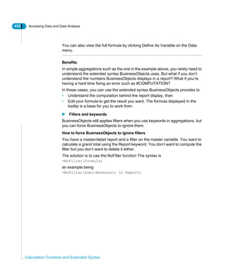 432 Accessing Data and Data Analysis
Calculation Contexts and Extended Syntax
You can also view the full formula by clicking Define As Variable on the Data
menu.
Benefits
In simple aggregations such as the one in the example above, you rarely need to
understand the extended syntax BusinessObjects uses. But what if you don’t
understand the numbers BusinessObjects displays in a report? What if you’re
having a hard time fixing an error such as #COMPUTATION?
In these cases, you can use the extended syntax BusinessObjects provides to
• Understand the computation behind the report display, then
• Edit your formula to get the result you want. The formula displayed in the
tooltip is a base for you to work from.
Filters and keywords
BusinessObjects still applies filters when you use keywords in aggregations, but
you can force BusinessObjects to ignore them.
How to force BusinessObjects to ignore filters
You have a master/detail report and a filter on the master variable. You want to
calculate a grand total using the Report keyword. You don’t want to compute the
filter but you don’t want to delete it either.
The solution is to use the NoFilter function The syntax is
=NoFilter(formula)
an example being
=NoFilter(Sum(<Revenue>) In Report)
 