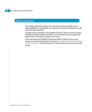 438 Accessing Data and Data Analysis
Calculation Troubleshooting
Overview
This chapter describes solutions for computation errors that might occur in
BusinessObjects. A computation error always starts with # and appears the cells
where the data should be.
The bulk of the information in this chapter focuses on the most common errors,
#COMPUTATION and #MULTIVALUE. For the full list of errors covered here,
please refer to the table of contents or the index.
If you need help with #COMPUTATION and #MULTIVALUE errors in your
reports, you are strongly advised to first read Calculation Contexts and Extended
Syntax on page 407, because these errors often result from the use of extended
syntax.
 