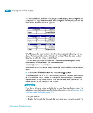 440 Accessing Data and Data Analysis
Calculation Troubleshooting
You now set a break on Year, because you want to display the running total for
each year. You copy the formula from the running total column and paste it in the
break footer. #COMPUTATION appears:
Why? Because the reset context in the formula you pasted is Country, but you
placed the formula in the footer of the break on Year. Thus, the reset context
(Country) is not in the output context (Year).
To fix this error, you need to display the Formula Bar and change the reset
context from Country to Year. The correct formula is:
=RunningSum(<Revenue>;<Year>)
Alternatively, you could set the break on Country, but you would obtain a different
result.
Solution for #COMPUTATION in a cumulative aggregation
To avoid #COMPUTATION in a cumulative aggregation, the reset context must
be included in the output context. In other words, the dimension or dimensions
after the semi-colon (;) in the formula must also be listed after the operator (In,
ForEach or ForAll) on the right of the formula.
REMINDER
If you do not define an output context in the formula, BusinessObjects makes the
calculation using the local context. For further information, refer to Understanding
input and output contexts on page 410.
To fix your formula:
1. Display the Formula Bar (Formula Bar command, View menu), then click the
 