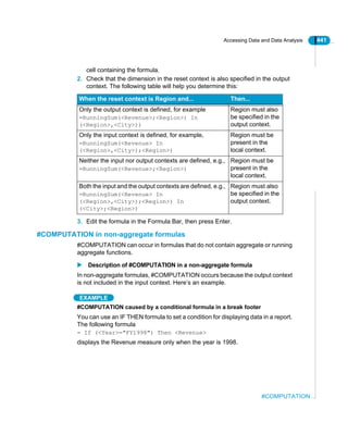 Accessing Data and Data Analysis 441
#COMPUTATION
cell containing the formula.
2. Check that the dimension in the reset context is also specified in the output
context. The following table will help you determine this:
3. Edit the formula in the Formula Bar, then press Enter.
#COMPUTATION in non-aggregate formulas
#COMPUTATION can occur in formulas that do not contain aggregate or running
aggregate functions.
Description of #COMPUTATION in a non-aggregate formula
In non-aggregate formulas, #COMPUTATION occurs because the output context
is not included in the input context. Here’s an example.
EXAMPLE
#COMPUTATION caused by a conditional formula in a break footer
You can use an IF THEN formula to set a condition for displaying data in a report.
The following formula
= If (<Year>="FY1998") Then <Revenue>
displays the Revenue measure only when the year is 1998.
When the reset context is Region and... Then...
Only the output context is defined, for example
=RunningSum(<Revenue>;<Region>) In
(<Region>,<City>))
Region must also
be specified in the
output context.
Only the input context is defined, for example,
=RunningSum(<Revenue> In
(<Region>,<City>);<Region>)
Region must be
present in the
local context.
Neither the input nor output contexts are defined, e.g.,
=RunningSum(<Revenue>;<Region>)
Region must be
present in the
local context.
Both the input and the output contexts are defined, e.g.,
=RunningSum(<Revenue> In
(<Region>,<City>);<Region>) In
(<City>;<Region>)
Region must also
be specified in the
output context.
 