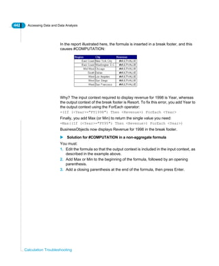 442 Accessing Data and Data Analysis
Calculation Troubleshooting
In the report illustrated here, the formula is inserted in a break footer, and this
causes #COMPUTATION:
Why? The input context required to display revenue for 1998 is Year, whereas
the output context of the break footer is Resort. To fix this error, you add Year to
the output context using the ForEach operator:
=(If (<Year>="FY1998") Then <Revenue>) ForEach <Year>
Finally, you add Max (or Min) to return the single value you need:
=Max((If (<Year>="FY95") Then <Revenue>) ForEach <Year>)
BusinessObjects now displays Revenue for 1998 in the break footer.
Solution for #COMPUTATION in a non-aggregate formula
You must:
1. Edit the formula so that the output context is included in the input context, as
described in the example above.
2. Add Max or Min to the beginning of the formula, followed by an opening
parenthesis.
3. Add a closing parenthesis at the end of the formula, then press Enter.
 