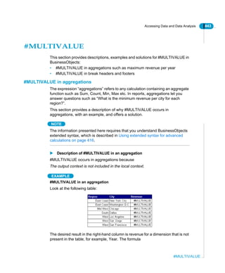 Accessing Data and Data Analysis 443
#MULTIVALUE
#MULTIVALUE
This section provides descriptions, examples and solutions for #MULTIVALUE in
BusinessObjects:
• #MULTIVALUE in aggregations such as maximum revenue per year
• #MULTIVALUE in break headers and footers
#MULTIVALUE in aggregations
The expression “aggregations” refers to any calculation containing an aggregate
function such as Sum, Count, Min, Max etc. In reports, aggregations let you
answer questions such as “What is the minimum revenue per city for each
region?”.
This section provides a description of why #MULTIVALUE occurs in
aggregations, with an example, and offers a solution.
NOTE
The information presented here requires that you understand BusinessObjects
extended syntax, which is described in Using extended syntax for advanced
calculations on page 416.
Description of #MULTIVALUE in an aggregation
#MULTIVALUE occurs in aggregations because
The output context is not included in the local context.
EXAMPLE
#MULTIVALUE in an aggregation
Look at the following table:
The desired result in the right-hand column is revenue for a dimension that is not
present in the table, for example, Year. The formula
 
