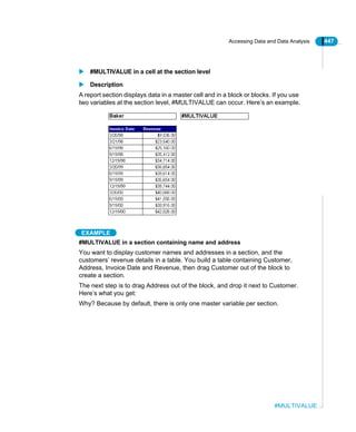 Accessing Data and Data Analysis 447
#MULTIVALUE
#MULTIVALUE in a cell at the section level
Description
A report section displays data in a master cell and in a block or blocks. If you use
two variables at the section level, #MULTIVALUE can occur. Here’s an example.
EXAMPLE
#MULTIVALUE in a section containing name and address
You want to display customer names and addresses in a section, and the
customers’ revenue details in a table. You build a table containing Customer,
Address, Invoice Date and Revenue, then drag Customer out of the block to
create a section.
The next step is to drag Address out of the block, and drop it next to Customer.
Here’s what you get:
Why? Because by default, there is only one master variable per section.
 